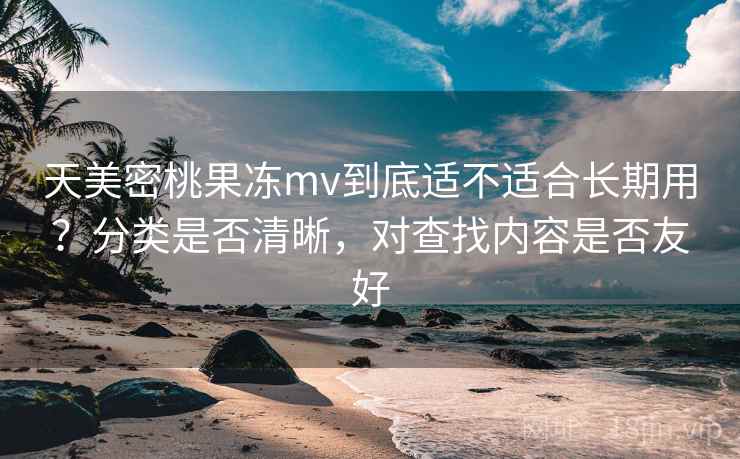 天美密桃果冻mv到底适不适合长期用？分类是否清晰，对查找内容是否友好  第2张