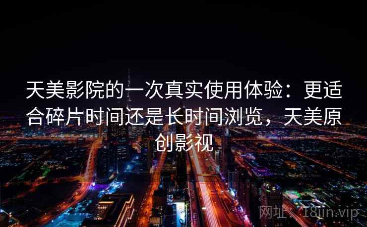 天美影院的一次真实使用体验：更适合碎片时间还是长时间浏览，天美原创影视