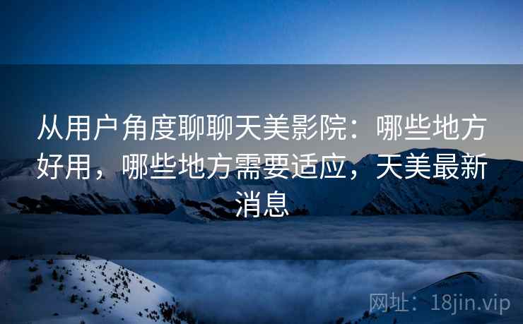 从用户角度聊聊天美影院:哪些地方好用,哪些地方需要适应,天美最新消息