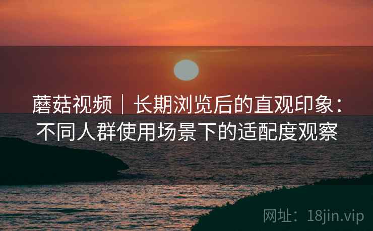 蘑菇视频|长期浏览后的直观印象:不同人群使用场景下的适配度观察