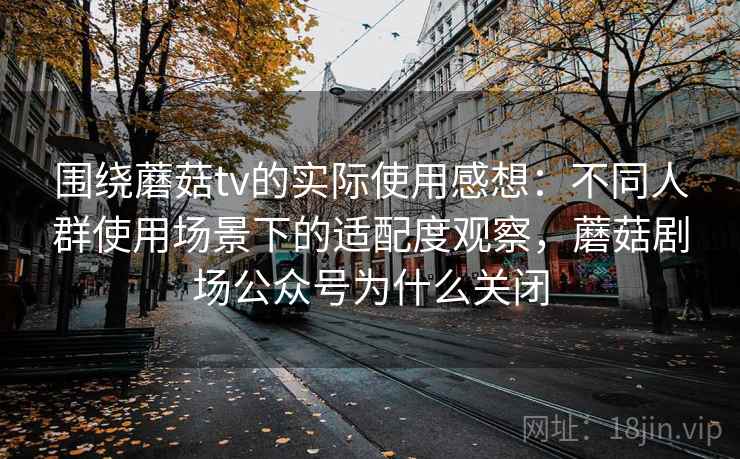 围绕蘑菇tv的实际使用感想:不同人群使用场景下的适配度观察,蘑菇剧场公众号为什么关闭