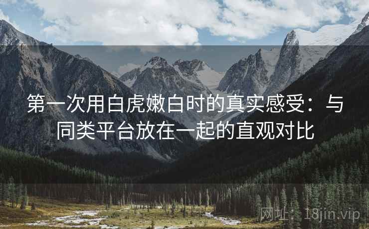 第一次用白虎嫩白时的真实感受:与同类平台放在一起的直观对比