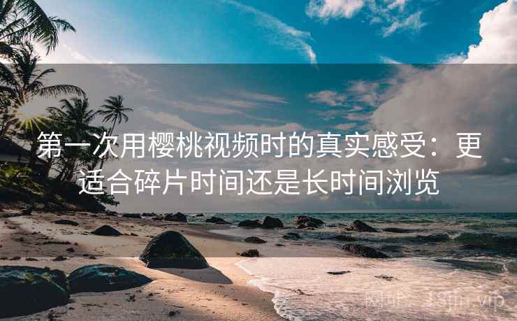 第一次用樱桃视频时的真实感受：更适合碎片时间还是长时间浏览