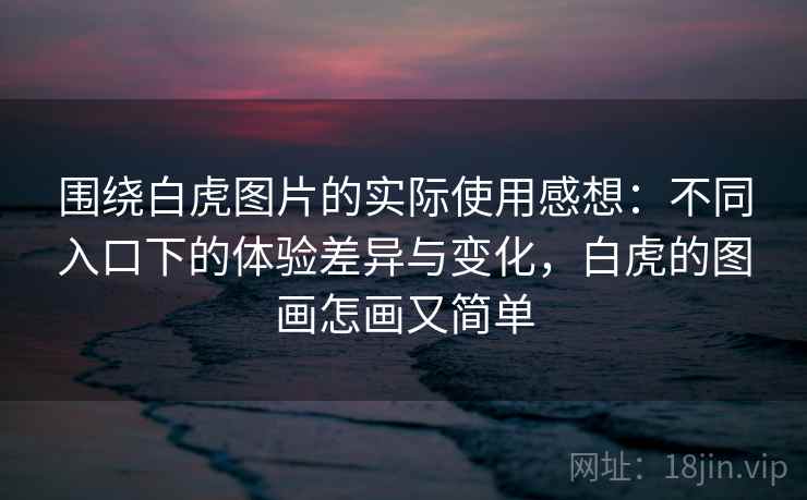 围绕白虎图片的实际使用感想:不同入口下的体验差异与变化,白虎的图画怎画又简单