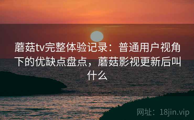 蘑菇tv完整体验记录：普通用户视角下的优缺点盘点，蘑菇影视更新后叫什么