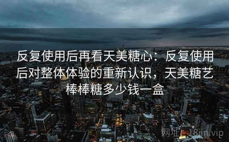 反复使用后再看天美糖心:反复使用后对整体体验的重新认识,天美糖艺棒棒糖多少钱一盒