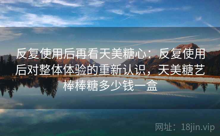 反复使用后再看天美糖心:反复使用后对整体体验的重新认识,天美糖艺棒棒糖多少钱一盒