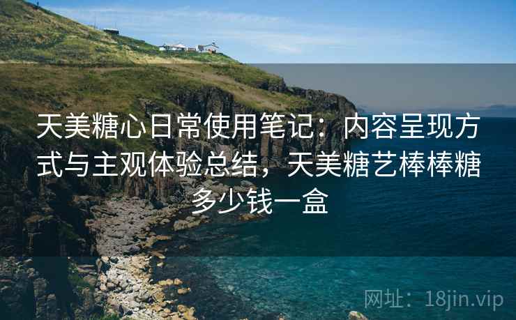 天美糖心日常使用笔记:内容呈现方式与主观体验总结,天美糖艺棒棒糖多少钱一盒