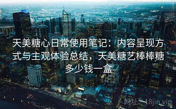 天美糖心日常使用笔记:内容呈现方式与主观体验总结,天美糖艺棒棒糖多少钱一盒