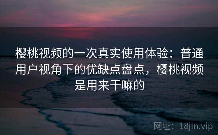 樱桃视频的一次真实使用体验：普通用户视角下的优缺点盘点，樱桃视频是用来干嘛的