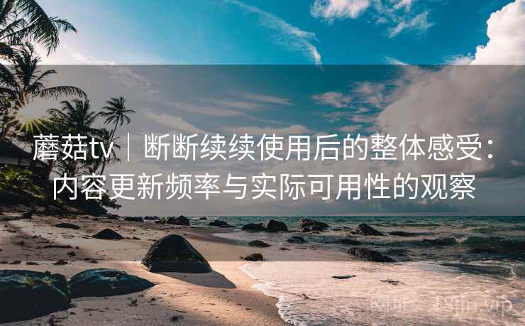 蘑菇tv|断断续续使用后的整体感受:内容更新频率与实际可用性的观察