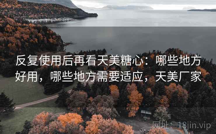 反复使用后再看天美糖心:哪些地方好用,哪些地方需要适应,天美厂家