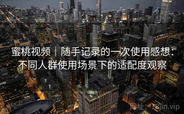 蜜桃视频|随手记录的一次使用感想:不同人群使用场景下的适配度观察
