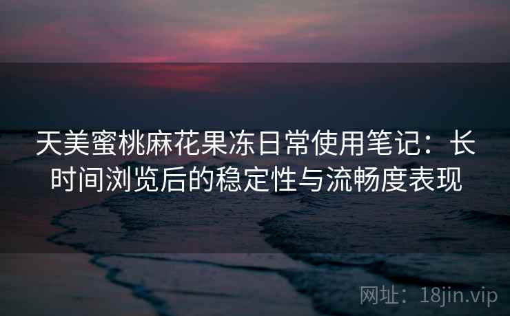 天美蜜桃麻花果冻日常使用笔记：长时间浏览后的稳定性与流畅度表现