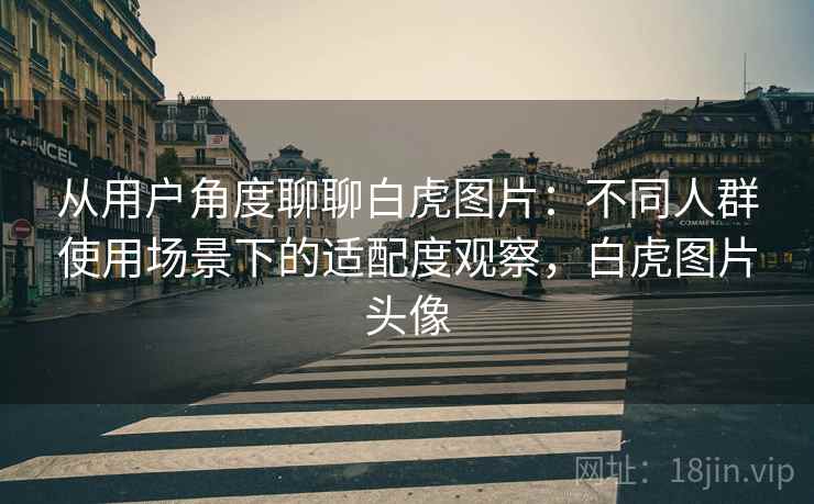 从用户角度聊聊白虎图片：不同人群使用场景下的适配度观察，白虎图片头像