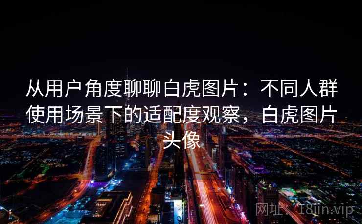 从用户角度聊聊白虎图片：不同人群使用场景下的适配度观察，白虎图片头像