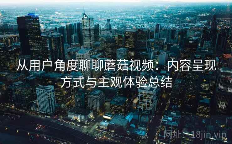 从用户角度聊聊蘑菇视频：内容呈现方式与主观体验总结
