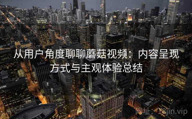 从用户角度聊聊蘑菇视频：内容呈现方式与主观体验总结