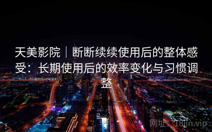 天美影院｜断断续续使用后的整体感受：长期使用后的效率变化与习惯调整