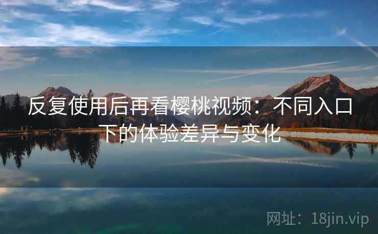 反复使用后再看樱桃视频：不同入口下的体验差异与变化