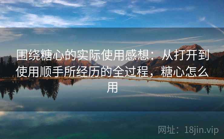 围绕糖心的实际使用感想：从打开到使用顺手所经历的全过程，糖心怎么用