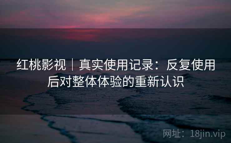 红桃影视｜真实使用记录：反复使用后对整体体验的重新认识