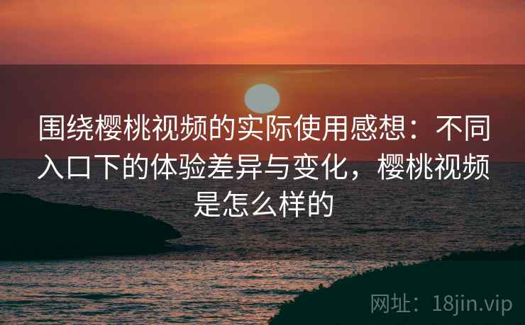 围绕樱桃视频的实际使用感想：不同入口下的体验差异与变化，樱桃视频是怎么样的