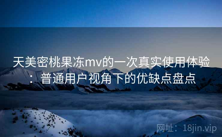 天美密桃果冻mv的一次真实使用体验:普通用户视角下的优缺点盘点