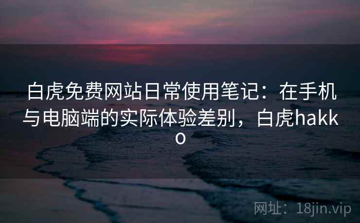 白虎免费网站日常使用笔记:在手机与电脑端的实际体验差别,白虎hakko