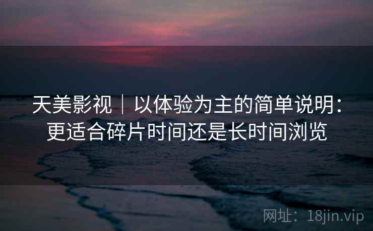 天美影视|以体验为主的简单说明:更适合碎片时间还是长时间浏览