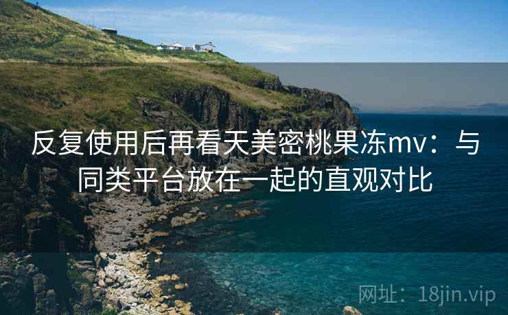 反复使用后再看天美密桃果冻mv：与同类平台放在一起的直观对比