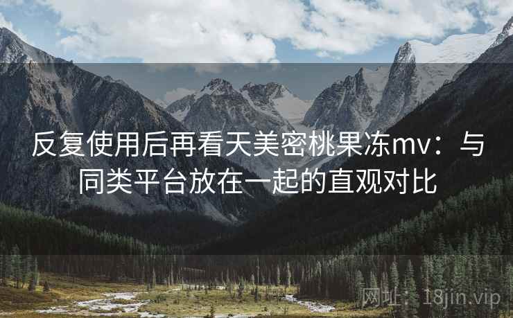 反复使用后再看天美密桃果冻mv：与同类平台放在一起的直观对比