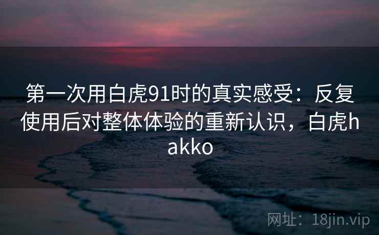 第一次用白虎91时的真实感受：反复使用后对整体体验的重新认识，白虎hakko