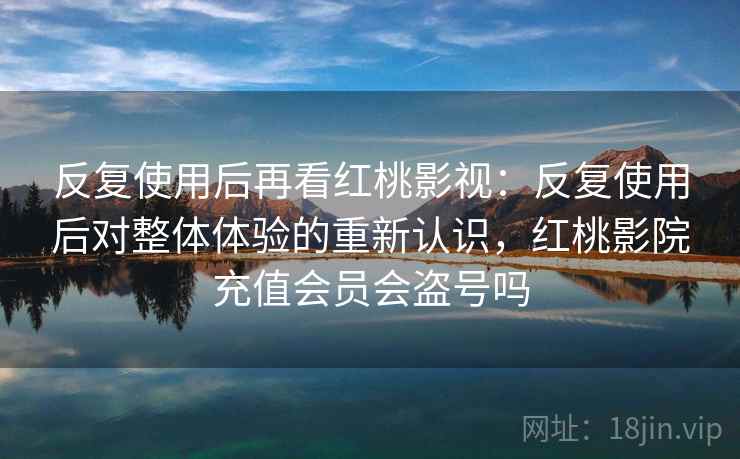 反复使用后再看红桃影视：反复使用后对整体体验的重新认识，红桃影院充值会员会盗号吗