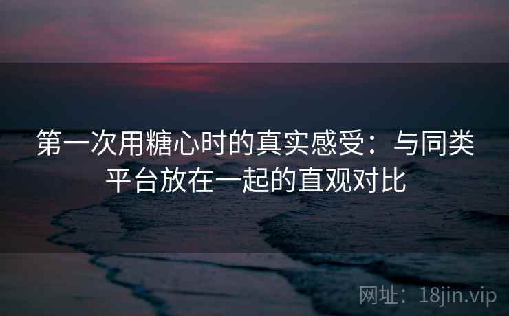 第一次用糖心时的真实感受：与同类平台放在一起的直观对比