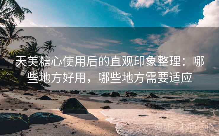 天美糖心使用后的直观印象整理：哪些地方好用，哪些地方需要适应