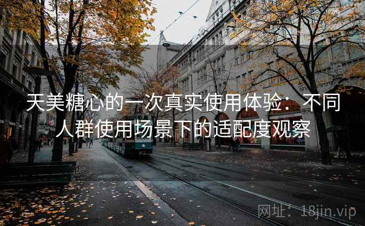 天美糖心的一次真实使用体验：不同人群使用场景下的适配度观察