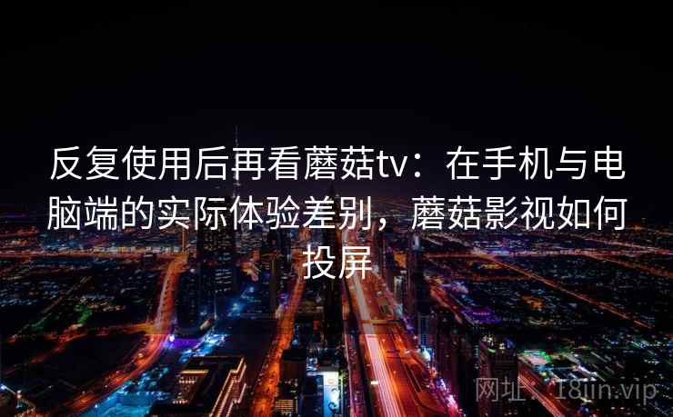 反复使用后再看蘑菇tv：在手机与电脑端的实际体验差别，蘑菇影视如何投屏