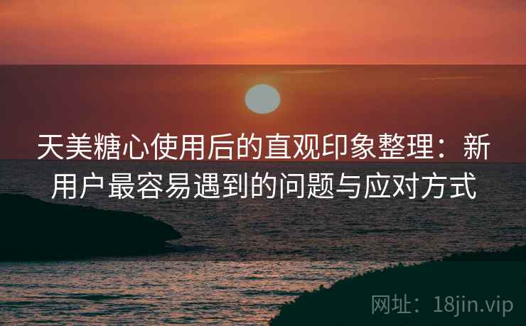 天美糖心使用后的直观印象整理：新用户最容易遇到的问题与应对方式