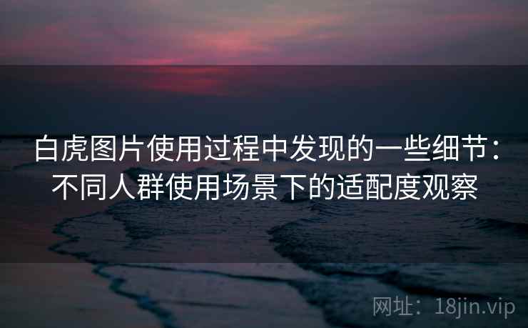 白虎图片使用过程中发现的一些细节：不同人群使用场景下的适配度观察