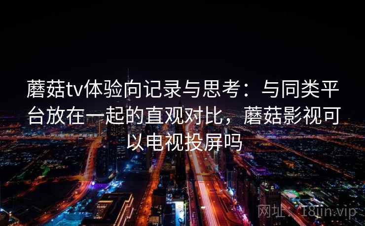 蘑菇tv体验向记录与思考：与同类平台放在一起的直观对比，蘑菇影视可以电视投屏吗