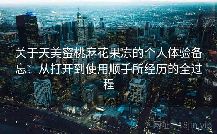 关于天美蜜桃麻花果冻的个人体验备忘：从打开到使用顺手所经历的全过程