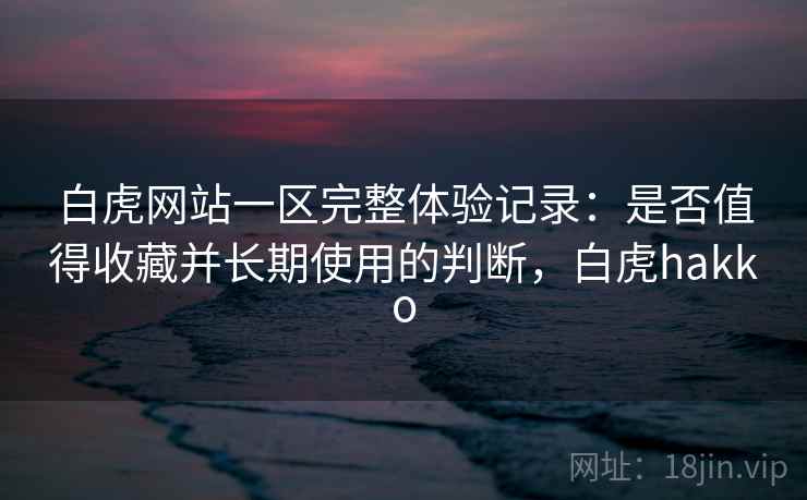白虎网站一区完整体验记录：是否值得收藏并长期使用的判断，白虎hakko