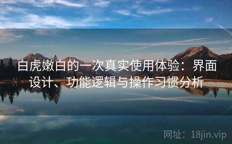 白虎嫩白的一次真实使用体验：界面设计、功能逻辑与操作习惯分析