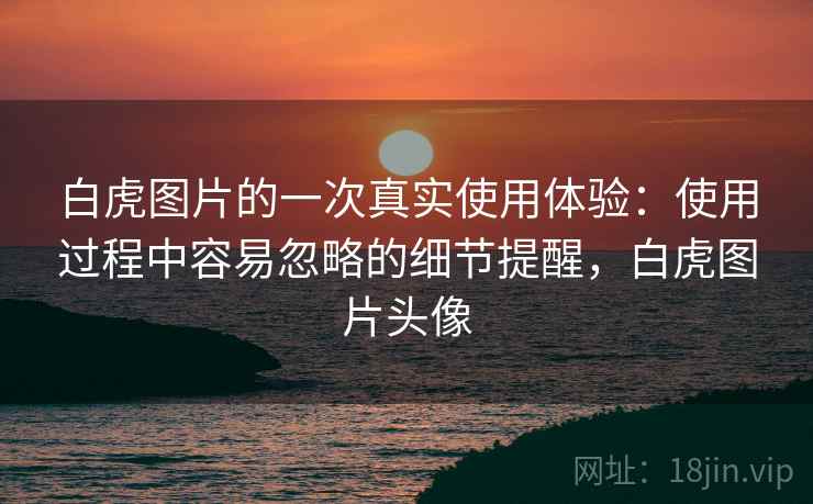 白虎图片的一次真实使用体验：使用过程中容易忽略的细节提醒，白虎图片头像