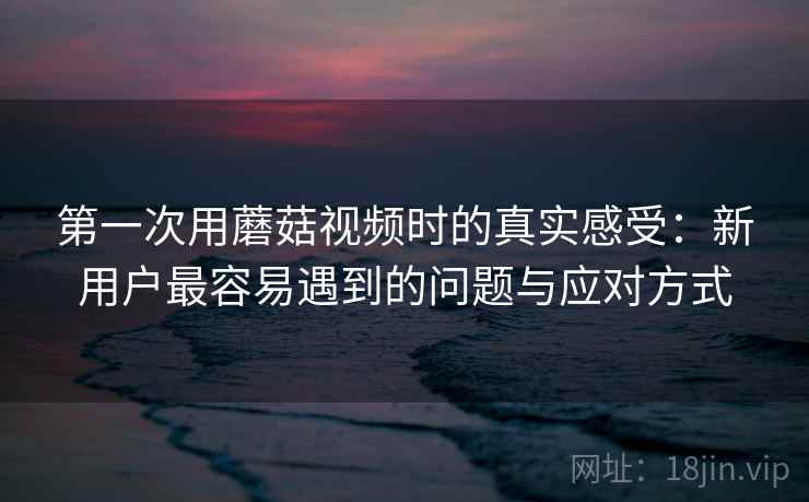 第一次用蘑菇视频时的真实感受：新用户最容易遇到的问题与应对方式