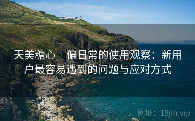天美糖心｜偏日常的使用观察：新用户最容易遇到的问题与应对方式