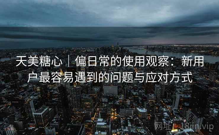 天美糖心｜偏日常的使用观察：新用户最容易遇到的问题与应对方式