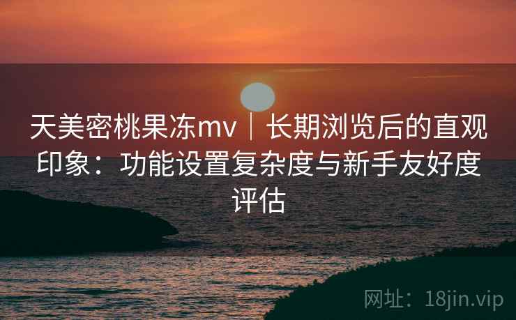 天美密桃果冻mv｜长期浏览后的直观印象：功能设置复杂度与新手友好度评估