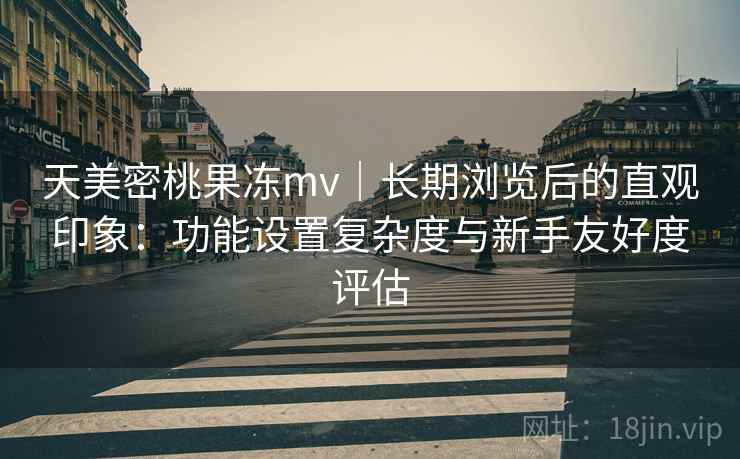 天美密桃果冻mv｜长期浏览后的直观印象：功能设置复杂度与新手友好度评估